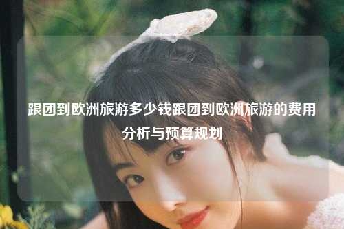 跟团到欧洲旅游多少钱跟团到欧洲旅游的费用分析与预算规划